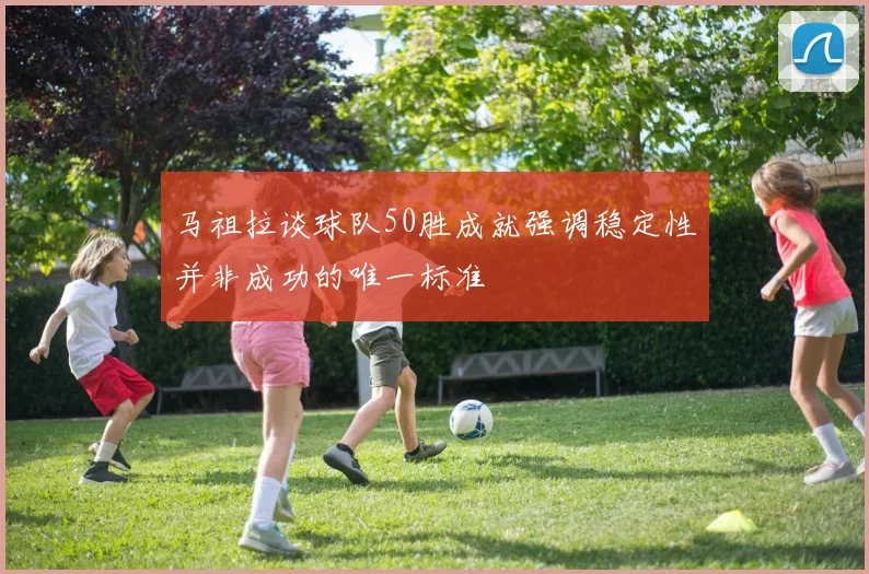 马祖拉谈球队50胜成就强调稳定性并非成功的唯一标准