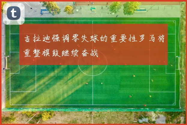吉拉迪强调零失球的重要性罗马将重整旗鼓继续奋战
