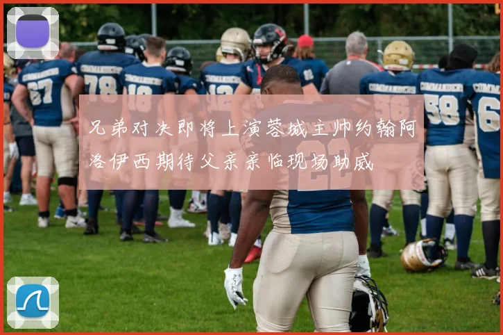 兄弟对决即将上演蓉城主帅约翰阿洛伊西期待父亲亲临现场助威